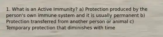 1. What is an Active Immunity? a) Protection produced by the person's own immune system and it is usually permanent b) Protection transferred from another person or animal c) Temporary protection that diminishes with time