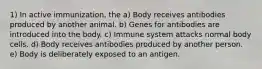 1) In active immunization, the a) Body receives antibodies produced by another animal. b) Genes for antibodies are introduced into the body. c) Immune system attacks normal body cells. d) Body receives antibodies produced by another person. e) Body is deliberately exposed to an antigen.