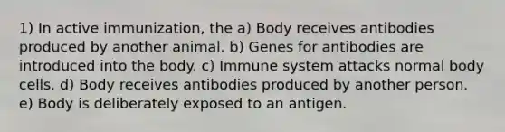 1) In active immunization, the a) Body receives antibodies produced by another animal. b) Genes for antibodies are introduced into the body. c) Immune system attacks normal body cells. d) Body receives antibodies produced by another person. e) Body is deliberately exposed to an antigen.