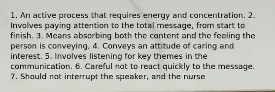 1. An active process that requires energy and concentration. 2. Involves paying attention to the total message, from start to finish. 3. Means absorbing both the content and the feeling the person is conveying, 4. Conveys an attitude of caring and interest. 5. Involves listening for key themes in the communication. 6. Careful not to react quickly to the message. 7. Should not interrupt the speaker, and the nurse