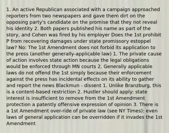 1. An active Republican associated with a campaign approached reporters from two newspapers and gave them dirt on the opposing party's candidate on the promise that they not reveal his identity 2. Both papers published his name as part of the story, and Cohen was fired by his employer Does the 1st prohibit P from recovering damages under state promissory estoppel law? No: The 1st Amendment does not forbid its application to the press (another generally-applicable law) 1. The private cause of action involves state action because the legal obligations would be enforced through MN courts 2. Generally applicable laws do not offend the 1st simply because their enforcement against the press has incidental effects on its ability to gather and report the news Blackmun - dissent 1. Unlike Branzburg, this is a content-based restriction 2. Hustler should apply: state interest is insufficient to remove from the 1st Amendment protection a patently offensive expression of opinion 3. There is a 1st Amendment over-ride of private law (see NY Times): even laws of general application can be overridden if it invades the 1st Amendment