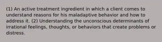 (1) An active treatment ingredient in which a client comes to understand reasons for his maladaptive behavior and how to address it. (2) Understanding the unconscious determinants of irrational feelings, thoughts, or behaviors that create problems or distress.