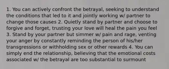 1. You can actively confront the betrayal, seeking to understand the conditions that led to it and jointly working w/ partner to change those causes 2. Quietly stand by partner and choose to forgive and forget, trusting your love will heal the pain you feel 3. Stand by your partner but simmer w/ pain and rage, venting your anger by constantly reminding the person of his/her transgressions or withholding sex or other rewards 4. You can simply end the relationship, believing that the emotional costs associated w/ the betrayal are too substantial to surmount