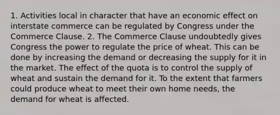 1. Activities local in character that have an economic effect on interstate commerce can be regulated by Congress under the Commerce Clause. 2. The Commerce Clause undoubtedly gives Congress the power to regulate the price of wheat. This can be done by increasing the demand or decreasing the supply for it in the market. The effect of the quota is to control the supply of wheat and sustain the demand for it. To the extent that farmers could produce wheat to meet their own home needs, the demand for wheat is affected.