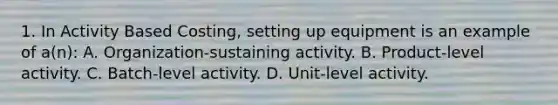 1. In Activity Based Costing, setting up equipment is an example of a(n): A. Organization-sustaining activity. B. Product-level activity. C. Batch-level activity. D. Unit-level activity.