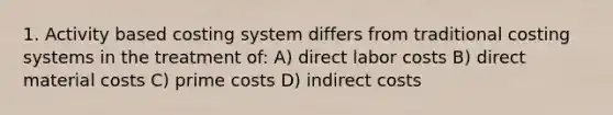 1. Activity based costing system differs from traditional costing systems in the treatment of: A) direct labor costs B) direct material costs C) prime costs D) indirect costs