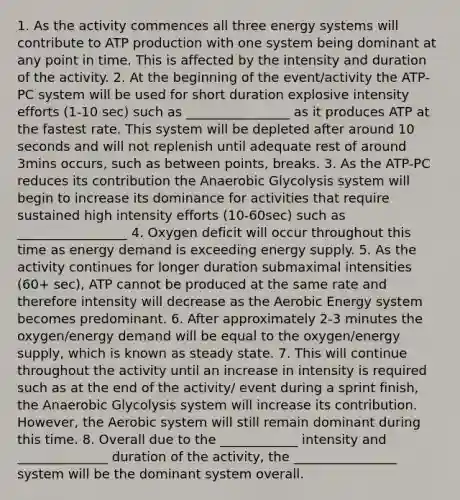 1. As the activity commences all three energy systems will contribute to ATP production with one system being dominant at any point in time. This is affected by the intensity and duration of the activity. 2. At the beginning of the event/activity the ATP-PC system will be used for short duration explosive intensity efforts (1-10 sec) such as ________________ as it produces ATP at the fastest rate. This system will be depleted after around 10 seconds and will not replenish until adequate rest of around 3mins occurs, such as between points, breaks. 3. As the ATP-PC reduces its contribution the Anaerobic Glycolysis system will begin to increase its dominance for activities that require sustained high intensity efforts (10-60sec) such as _________________ 4. Oxygen deficit will occur throughout this time as energy demand is exceeding energy supply. 5. As the activity continues for longer duration submaximal intensities (60+ sec), ATP cannot be produced at the same rate and therefore intensity will decrease as the Aerobic Energy system becomes predominant. 6. After approximately 2-3 minutes the oxygen/energy demand will be equal to the oxygen/energy supply, which is known as steady state. 7. This will continue throughout the activity until an increase in intensity is required such as at the end of the activity/ event during a sprint finish, the Anaerobic Glycolysis system will increase its contribution. However, the Aerobic system will still remain dominant during this time. 8. Overall due to the ____________ intensity and ______________ duration of the activity, the ________________ system will be the dominant system overall.