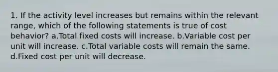 1. If the activity level increases but remains within the relevant range, which of the following statements is true of cost behavior? a.Total fixed costs will increase. b.Variable cost per unit will increase. c.Total variable costs will remain the same. d.Fixed cost per unit will decrease.