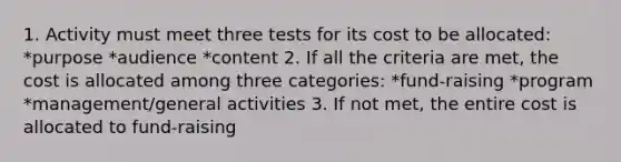 1. Activity must meet three tests for its cost to be allocated: *purpose *audience *content 2. If all the criteria are met, the cost is allocated among three categories: *fund-raising *program *management/general activities 3. If not met, the entire cost is allocated to fund-raising