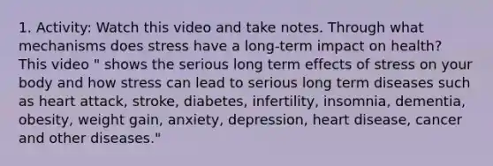 1. Activity: Watch this video and take notes. Through what mechanisms does stress have a long-term impact on health? This video " shows the serious long term effects of stress on your body and how stress can lead to serious long term diseases such as heart attack, stroke, diabetes, infertility, insomnia, dementia, obesity, weight gain, anxiety, depression, heart disease, cancer and other diseases."