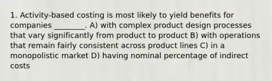 1. Activity-based costing is most likely to yield benefits for companies ________. A) with complex product design processes that vary significantly from product to product B) with operations that remain fairly consistent across product lines C) in a monopolistic market D) having nominal percentage of indirect costs