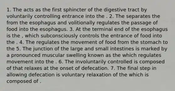 1. The acts as the first sphincter of the digestive tract by voluntarily controlling entrance into the . 2. The separates the from the esophagus and volitionally regulates the passage of food into the esophagus. 3. At the terminal end of the esophagus is the , which subconsciously controls the entrance of food into the . 4. The regulates the movement of food from the stomach to the 5. The junction of the large and small intestines is marked by a pronounced muscular swelling known as the which regulates movement into the . 6. The involuntarily controlled is composed of that relaxes at the onset of defecation. 7. The final step in allowing defecation is voluntary relaxation of the which is composed of .