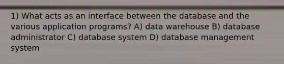 1) What acts as an interface between the database and the various application programs? A) data warehouse B) database administrator C) database system D) database management system