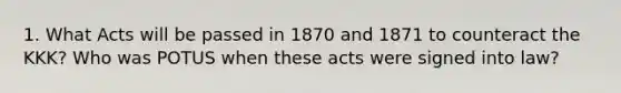 1. What Acts will be passed in 1870 and 1871 to counteract the KKK? Who was POTUS when these acts were signed into law?