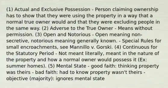 (1) Actual and Exclusive Possession - Person claiming ownership has to show that they were using the property in a way that a normal true owner would and that they were excluding people in the same way. (2) Adverse to the True Owner - Means without permission. (3) Open and Notorious - Open meaning non-secretive, notorious meaning generally known. - Special Rules for small encroachments, see Mannillo v. Gorski. (4) Continuous for the Statutory Period - Not meant literally, meant in the nature of the property and how a normal owner would possess it (Ex: summer homes). (5) Mental State - good faith: thinking property was theirs - bad faith: had to know property wasn't theirs - objective (majority): ignores mental state