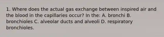 1. Where does the actual gas exchange between inspired air and the blood in the capillaries occur? In the: A. bronchi B. bronchioles C. alveolar ducts and alveoli D. respiratory bronchioles.