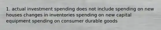 1. actual investment spending does not include spending on new houses changes in inventories spending on new capital equipment spending on consumer durable goods