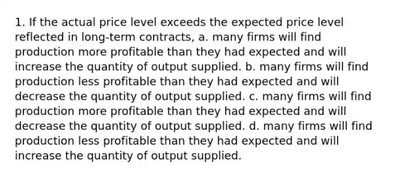 1. If the actual price level exceeds the expected price level reflected in long-term contracts, a. many firms will find production more profitable than they had expected and will increase the quantity of output supplied. b. many firms will find production less profitable than they had expected and will decrease the quantity of output supplied. c. many firms will find production more profitable than they had expected and will decrease the quantity of output supplied. d. many firms will find production less profitable than they had expected and will increase the quantity of output supplied.