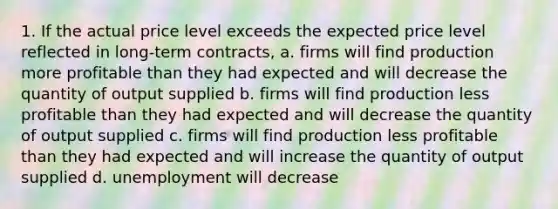 1. If the actual price level exceeds the expected price level reflected in long-term contracts, a. firms will find production more profitable than they had expected and will decrease the quantity of output supplied b. firms will find production less profitable than they had expected and will decrease the quantity of output supplied c. firms will find production less profitable than they had expected and will increase the quantity of output supplied d. unemployment will decrease