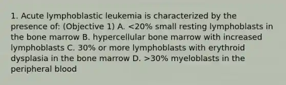 1. Acute lymphoblastic leukemia is characterized by the presence of: (Objective 1) A. 30% myeloblasts in the peripheral blood