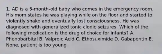 1. AD is a 5-month-old baby who comes in the emergency room. His mom states he was playing while on the floor and started to violently shake and eventually lost consciousness. He was diagnosed with generalized tonic clonic seizures. Which of the following medication is the drug of choice for infants? A. Phenobarbital B. Valproic Acid C. Ethosuximide D. Gabapentin E. None, patient is too young