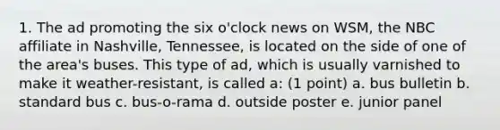 1. The ad promoting the six o'clock news on WSM, the NBC affiliate in Nashville, Tennessee, is located on the side of one of the area's buses. This type of ad, which is usually varnished to make it weather-resistant, is called a: (1 point) a. bus bulletin b. standard bus c. bus-o-rama d. outside poster e. junior panel