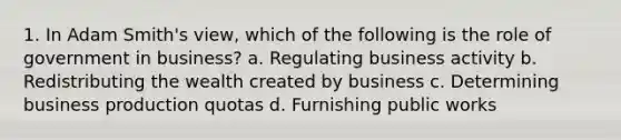 1. In Adam Smith's view, which of the following is the role of government in business? a. Regulating business activity b. Redistributing the wealth created by business c. Determining business production quotas d. Furnishing public works