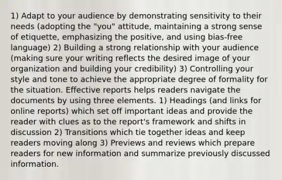 1) Adapt to your audience by demonstrating sensitivity to their needs (adopting the "you" attitude, maintaining a strong sense of etiquette, emphasizing the positive, and using bias-free language) 2) Building a strong relationship with your audience (making sure your writing reflects the desired image of your organization and building your credibility) 3) Controlling your style and tone to achieve the appropriate degree of formality for the situation. Effective reports helps readers navigate the documents by using three elements. 1) Headings (and links for online reports) which set off important ideas and provide the reader with clues as to the report's framework and shifts in discussion 2) Transitions which tie together ideas and keep readers moving along 3) Previews and reviews which prepare readers for new information and summarize previously discussed information.