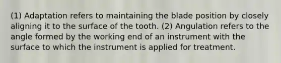 (1) Adaptation refers to maintaining the blade position by closely aligning it to the surface of the tooth. (2) Angulation refers to the angle formed by the working end of an instrument with the surface to which the instrument is applied for treatment.