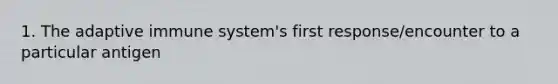 1. The adaptive immune system's first response/encounter to a particular antigen