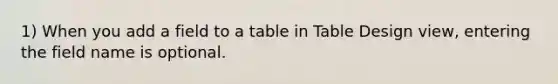 1) When you add a field to a table in Table Design view, entering the field name is optional.