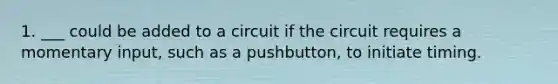 1. ___ could be added to a circuit if the circuit requires a momentary input, such as a pushbutton, to initiate timing.