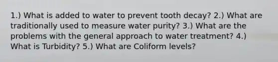 1.) What is added to water to prevent tooth decay? 2.) What are traditionally used to measure water purity? 3.) What are the problems with the general approach to water treatment? 4.) What is Turbidity? 5.) What are Coliform levels?