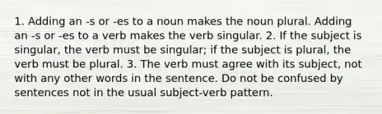 1. Adding an -s or -es to a noun makes the noun plural. Adding an -s or -es to a verb makes the verb singular. 2. If the subject is singular, the verb must be singular; if the subject is plural, the verb must be plural. 3. The verb must agree with its subject, not with any other words in the sentence. Do not be confused by sentences not in the usual subject-verb pattern.