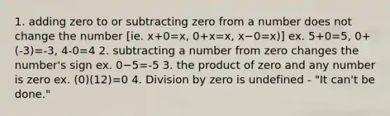 1. adding zero to or subtracting zero from a number does not change the number [ie. x+0=x, 0+x=x, x−0=x)] ex. 5+0=5, 0+(-3)=-3, 4-0=4 2. subtracting a number from zero changes the number's sign ex. 0−5=-5 3. the product of zero and any number is zero ex. (0)(12)=0 4. Division by zero is undefined - "It can't be done."