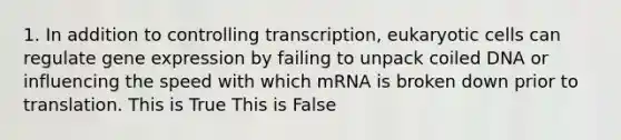 1. In addition to controlling transcription, eukaryotic cells can regulate gene expression by failing to unpack coiled DNA or influencing the speed with which mRNA is broken down prior to translation. This is True This is False