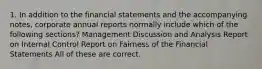 1. In addition to the financial statements and the accompanying notes, corporate annual reports normally include which of the following sections? Management Discussion and Analysis Report on Internal Control Report on Fairness of the Financial Statements All of these are correct.