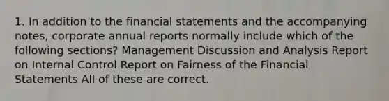 1. In addition to the financial statements and the accompanying notes, corporate annual reports normally include which of the following sections? Management Discussion and Analysis Report on Internal Control Report on Fairness of the Financial Statements All of these are correct.