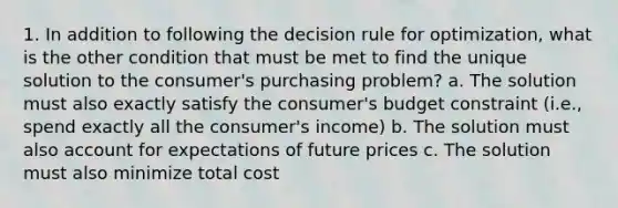 1. In addition to following the decision rule for optimization, what is the other condition that must be met to find the unique solution to the consumer's purchasing problem? a. The solution must also exactly satisfy the consumer's budget constraint (i.e., spend exactly all the consumer's income) b. The solution must also account for expectations of future prices c. The solution must also minimize total cost