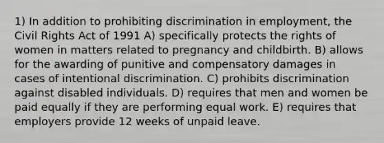 1) In addition to prohibiting discrimination in employment, the Civil Rights Act of 1991 A) specifically protects the rights of women in matters related to pregnancy and childbirth. B) allows for the awarding of punitive and compensatory damages in cases of intentional discrimination. C) prohibits discrimination against disabled individuals. D) requires that men and women be paid equally if they are performing equal work. E) requires that employers provide 12 weeks of unpaid leave.