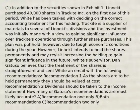 (1) In addition to the securities shown in Exhibit 1, Linnekt purchased 40,000 shares in Trackite Inc. on the first day of this period. White has been tasked with deciding on the correct accounting treatment for this holding. Trackite is a supplier of materials to several of Linnekt's divisions and the investment was initially made with a view to gaining significant influence over Trackite's operations through further share purchases. This plan was put hold, however, due to tough economic conditions during the year. However, Linnekt intends to hold the shares permanently and may revisit increasing the holding to gain significant influence in the future. White's supervisor, Dan Gatuso believes that the treatment of the shares is straightforward and sent White an email with the following recommendations: Recommendation 1 As the shares are to be held permanently they should be valued at cost Recommendation 2 Dividends should be taken to the income statement How many of Gatuso's recommendations are most likely accurate? A)Recommendation one only B)Both recommendations C)Recommendation two only