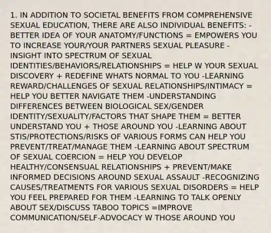 1. IN ADDITION TO SOCIETAL BENEFITS FROM COMPREHENSIVE SEXUAL EDUCATION, THERE ARE ALSO INDIVIDUAL BENEFITS: -BETTER IDEA OF YOUR ANATOMY/FUNCTIONS = EMPOWERS YOU TO INCREASE YOUR/YOUR PARTNERS SEXUAL PLEASURE -INSIGHT INTO SPECTRUM OF SEXUAL IDENTITIES/BEHAVIORS/RELATIONSHIPS = HELP W YOUR SEXUAL DISCOVERY + REDEFINE WHATS NORMAL TO YOU -LEARNING REWARD/CHALLENGES OF SEXUAL RELATIONSHIPS/INTIMACY = HELP YOU BETTER NAVIGATE THEM -UNDERSTANDING DIFFERENCES BETWEEN BIOLOGICAL SEX/GENDER IDENTITY/SEXUALITY/FACTORS THAT SHAPE THEM = BETTER UNDERSTAND YOU + THOSE AROUND YOU -LEARNING ABOUT STIS/PROTECTIONS/RISKS OF VARIOUS FORMS CAN HELP YOU PREVENT/TREAT/MANAGE THEM -LEARNING ABOUT SPECTRUM OF SEXUAL COERCION = HELP YOU DEVELOP HEALTHY/CONSENSUAL RELATIONSHIPS + PREVENT/MAKE INFORMED DECISIONS AROUND SEXUAL ASSAULT -RECOGNIZING CAUSES/TREATMENTS FOR VARIOUS SEXUAL DISORDERS = HELP YOU FEEL PREPARED FOR THEM -LEARNING TO TALK OPENLY ABOUT SEX/DISCUSS TABOO TOPICS =IMPROVE COMMUNICATION/SELF-ADVOCACY W THOSE AROUND YOU