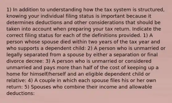 1) In addition to understanding how the tax system is structured, knowing your individual filing status is important because it determines deductions and other considerations that should be taken into account when preparing your tax return. Indicate the correct filing status for each of the definitions provided. 1) A person whose spouse died within two years of the tax year and who supports a dependent child: 2) A person who is unmarried or legally separated from a spouse by either a separation or final divorce decree: 3) A person who is unmarried or considered unmarried and pays more than half of the cost of keeping up a home for himself/herself and an eligible dependent child or relative: 4) A couple in which each spouse files his or her own return: 5) Spouses who combine their income and allowable deductions: