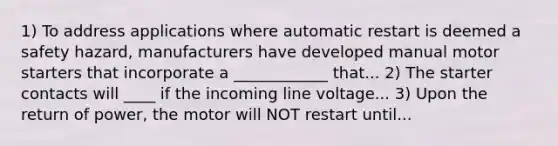 1) To address applications where automatic restart is deemed a safety hazard, manufacturers have developed manual motor starters that incorporate a ____________ that... 2) The starter contacts will ____ if the incoming line voltage... 3) Upon the return of power, the motor will NOT restart until...