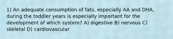 1) An adequate consumption of fats, especially AA and DHA, during the toddler years is especially important for the development of which system? A) digestive B) nervous C) skeletal D) cardiovascular