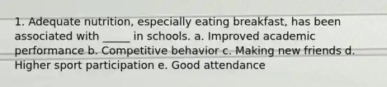 1. Adequate nutrition, especially eating breakfast, has been associated with _____ in schools. a. Improved academic performance b. Competitive behavior c. Making new friends d. Higher sport participation e. Good attendance