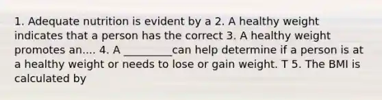 1. Adequate nutrition is evident by a 2. A healthy weight indicates that a person has the correct 3. A healthy weight promotes an.... 4. A _________can help determine if a person is at a healthy weight or needs to lose or gain weight. T 5. The BMI is calculated by