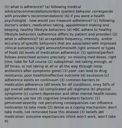 (1) what is adherence? (a) following medical advice/recommendations/orders (patient behavior corresponds with provider's recommendations) (b) if you were a health psychologist - how would you measure adherence? (c) following doctor's orders, medication taking, appointment making and keeping, healthy lifestyle behaviors (d) HBC adhere to healthy lifestyle behaviors (adherence differs by patient and provider) (2) what is adherence? (a) acceptable frequency, intensity, and/or accuracy of specific behaviors that are associated with improved clinical outcomes (right amount/time/with right amount or types of food) (b) levels of medication adherence: (1) optimal/perfect: follows prescribed actions precisely; no missing med doses, right time, take for full course (2) suboptimal: not taking enough, or dif times, or not taking at all or all the way through (stop antibiotics after symptoms gone) (3) poor: can lead to drug resistance, poor health/ineffective outcome (4) excessive (c) adherence exists on continuum (3) common barriers to medication adherence (dif levels for dif conditions, oney 50% of ppl overall adhere): (a) complicated pill regimens (b) physical symptoms (c) current depression and other mental health issues; substance use too (d) cognitive (mediators) factors: (1) perceived severity: not perceiving consequences can influence motivation to take meds (2) denial as a coping mechanism: don't take meds, not reminded have this disease (3) beliefs abt medication: outcome expectancies (think won't work, won't take it)