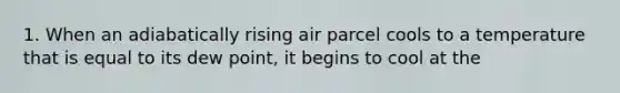 1. When an adiabatically rising air parcel cools to a temperature that is equal to its dew point, it begins to cool at the