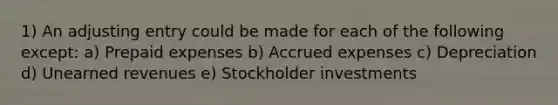 1) An adjusting entry could be made for each of the following except: a) <a href='https://www.questionai.com/knowledge/kUVcSWv2zu-prepaid-expenses' class='anchor-knowledge'>prepaid expenses</a> b) <a href='https://www.questionai.com/knowledge/k9VEJdeAZk-accrued-expenses' class='anchor-knowledge'>accrued expenses</a> c) Depreciation d) <a href='https://www.questionai.com/knowledge/kJai9DDOaA-unearned-revenues' class='anchor-knowledge'>unearned revenues</a> e) Stockholder investments